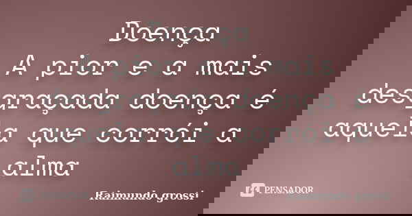 Doença A pior e a mais desgraçada doença é aquela que corrói a alma... Frase de Raimundo grossi.