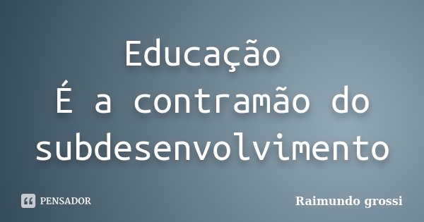 Educação É a contramão do subdesenvolvimento... Frase de Raimundo Grossi.