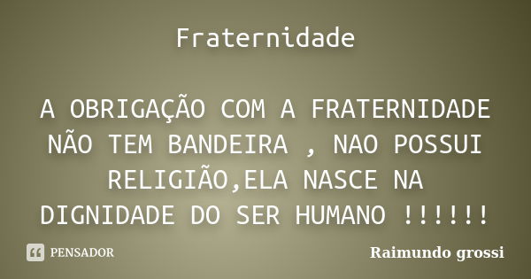 Fraternidade A OBRIGAÇÃO COM A FRATERNIDADE NÃO TEM BANDEIRA , NAO POSSUI RELIGIÃO,ELA NASCE NA DIGNIDADE DO SER HUMANO !!!!!!... Frase de Raimundo grossi.