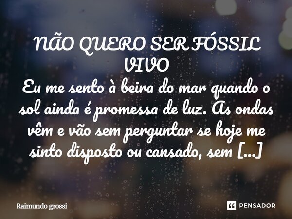 NÃO QUERO SER FÓSSIL VIVO Eu me sento à beira do mar quando o sol ainda é promessa de luz. As ondas vêm e vão sem perguntar se hoje me sinto disposto ou cansado... Frase de Raimundo Grossi.
