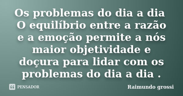 Os problemas do dia a dia O equilíbrio entre a razão e a emoção permite a nós maior objetividade e doçura para lidar com os problemas do dia a dia .... Frase de Raimundo Grossi.