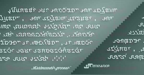 Quando vc entrar em algum lugar , em algum grupo , em suma quando viajar na sua vida de consciência ,tente sempre fazer o melhor ,o mais digno , pois sua consci... Frase de Raimundo grossi.