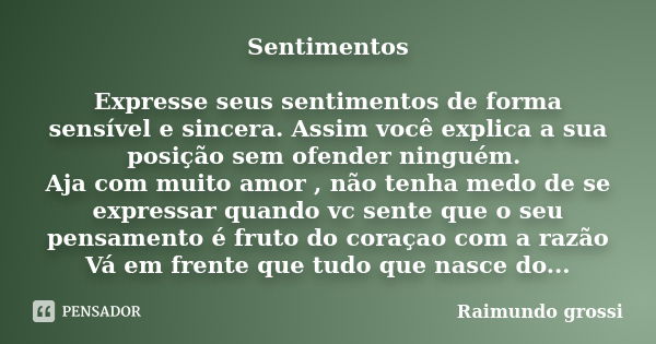 Sentimentos Expresse seus sentimentos de forma sensível e sincera. Assim você explica a sua posição sem ofender ninguém. Aja com muito amor , não tenha medo de ... Frase de Raimundo grossi.