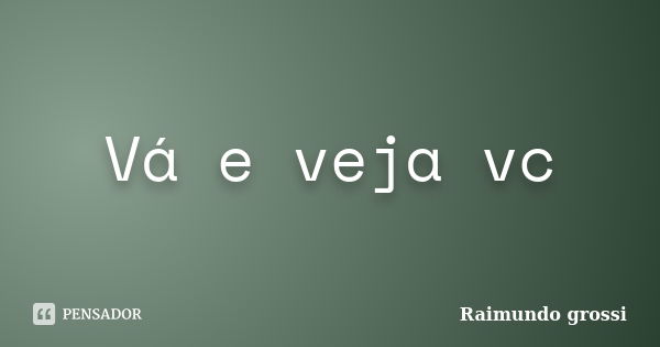 Vá e veja vc... Frase de Raimundo grossi.