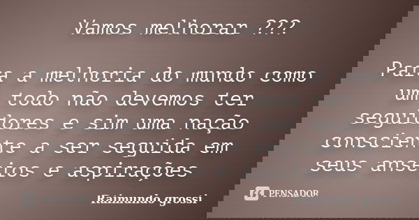 Vamos melhorar ??? Para a melhoria do mundo como um todo não devemos ter seguidores e sim uma nação consciente a ser seguida em seus anseios e aspirações... Frase de Raimundo grossi.