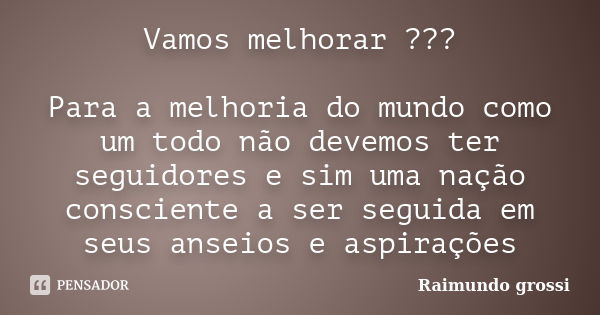 Vamos melhorar ??? Para a melhoria do mundo como um todo não devemos ter seguidores e sim uma nação consciente a ser seguida em seus anseios e aspirações... Frase de Raimundo grossi.