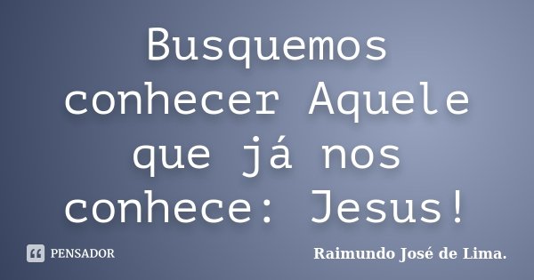 Busquemos conhecer Aquele que já nos conhece: Jesus!... Frase de Raimundo José de Lima..