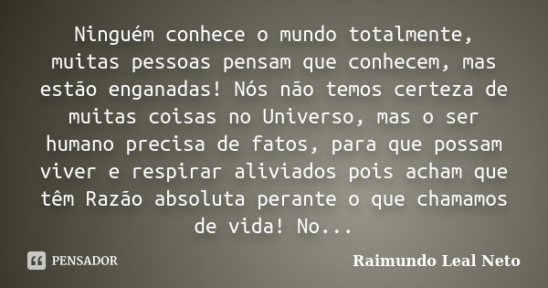 Ninguém conhece o mundo totalmente, muitas pessoas pensam que conhecem, mas estão enganadas! Nós não temos certeza de muitas coisas no Universo, mas o ser human... Frase de Raimundo Leal Neto.