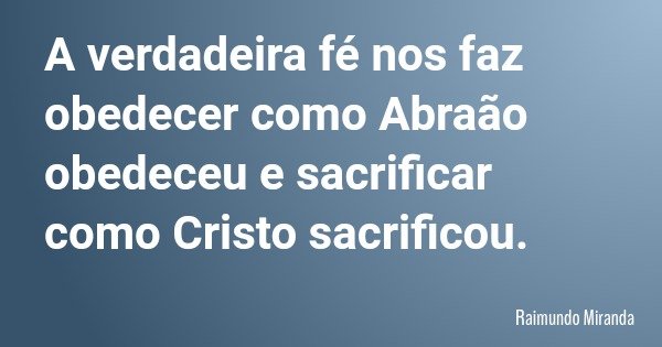 A verdadeira fé nos faz obedecer como Abraão obedeceu e sacrificar como Cristo sacrificou.... Frase de Raimundo Miranda.