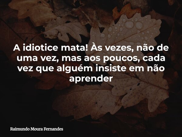 A idiotice mata! Às vezes, não de uma vez, mas aos poucos, cada vez que alguém insiste em não aprender... Frase de Raimundo Moura Fernandes.