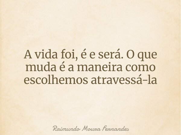 A vida foi, é e será. O que muda é a maneira como escolhemos atravessá-la... Frase de Raimundo Moura Fernandes.