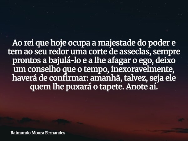 Ao rei que hoje ocupa a majestade do poder e tem ao seu redor uma corte de asseclas, sempre prontos a bajulá-lo e a lhe afagar o ego, deixo um conselho que o te... Frase de Raimundo Moura Fernandes.