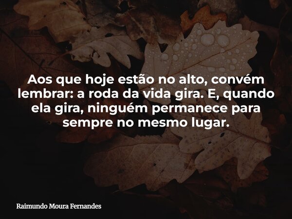 Aos que hoje estão no alto, convém lembrar: a roda da vida gira. E, quando ela gira, ninguém permanece para sempre no mesmo lugar.... Frase de Raimundo Moura Fernandes.