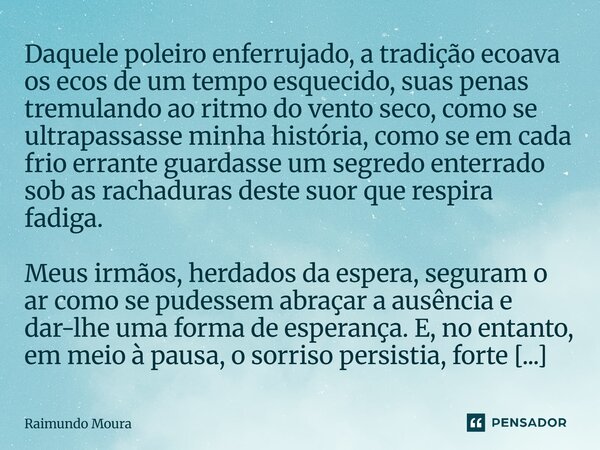 ⁠Daquele poleiro enferrujado, a tradição ecoava os ecos de um tempo esquecido, suas penas tremulando ao ritmo do vento seco, como se ultrapassasse minha históri... Frase de Raimundo Moura.