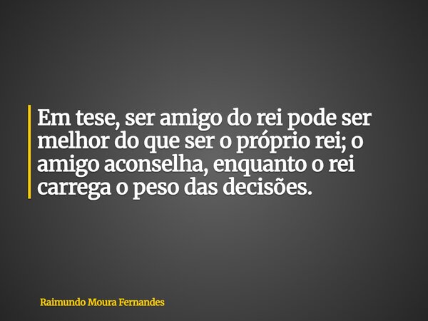 Em tese, ser amigo do rei pode ser melhor do que ser o próprio rei; o amigo aconselha, enquanto o rei carrega o peso das decisões.... Frase de Raimundo Moura Fernandes.