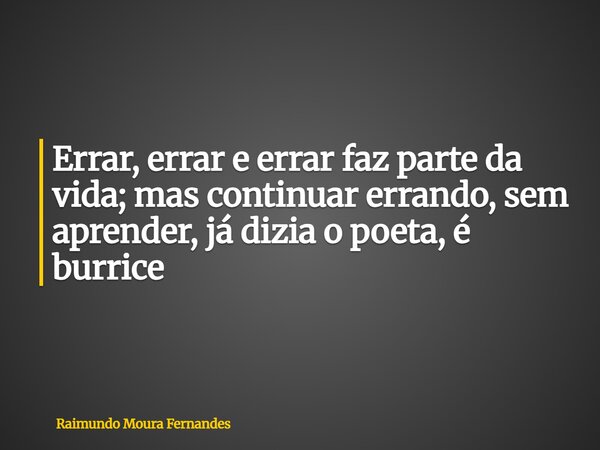 Errar, errar e errar faz parte da vida; mas continuar errando, sem aprender, já dizia o poeta, é burrice... Frase de Raimundo Moura Fernandes.