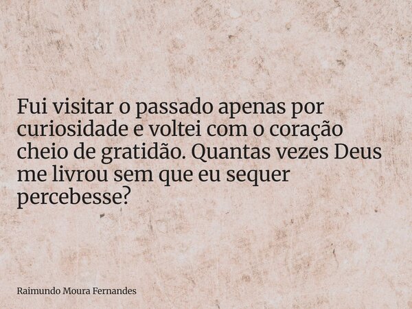 Fui visitar o passado apenas por curiosidade e voltei com o coração cheio de gratidão. Quantas vezes Deus me livrou sem que eu sequer percebesse?... Frase de Raimundo Moura Fernandes.