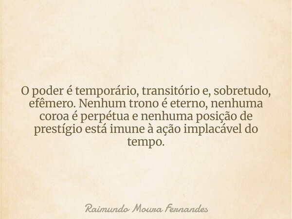 O poder é temporário, transitório e, sobretudo, efêmero. Nenhum trono é eterno, nenhuma coroa é perpétua e nenhuma posição de prestígio está imune à ação implac... Frase de Raimundo Moura Fernandes.