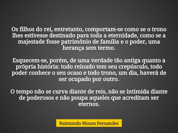 Os filhos do rei, entretanto, comportam-se como se o trono lhes estivesse destinado para toda a eternidade, como se a majestade fosse patrimônio de família e o ... Frase de Raimundo Moura Fernandes.