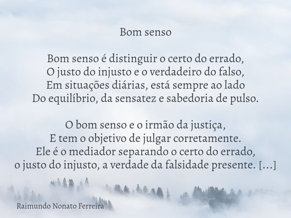 Bom senso Bom senso é distinguir o certo do errado, O justo do injusto e o verdadeiro do falso, Em situações diárias, está sempre ao lado Do equilíbrio, da sens... Frase de Raimundo Nonato Ferreira.