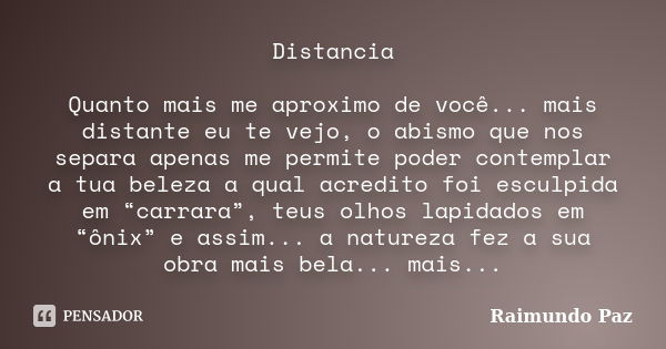 Distancia Quanto mais me aproximo de você... mais distante eu te vejo, o abismo que nos separa apenas me permite poder contemplar a tua beleza a qual acredito f... Frase de Raimundo Paz.