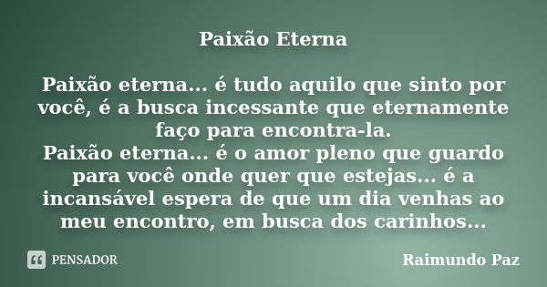 Paixão Eterna Paixão eterna... é tudo aquilo que sinto por você, é a busca incessante que eternamente faço para encontra-la. Paixão eterna... é o amor pleno que... Frase de Raimundo Paz.