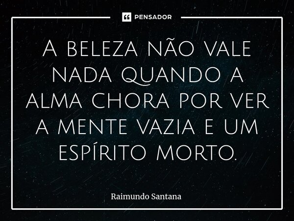 ⁠A beleza não vale nada quando a alma chora por ver a mente vazia e um espírito morto.... Frase de Raimundo Santana.