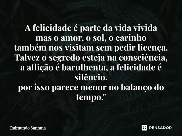 A felicidade é parte da vida vivida mas o amor, o sol, o carinho também nos visitam sem pedir licença. Talvez o segredo esteja na consciência, a aflição é baru... Frase de Raimundo Santana.