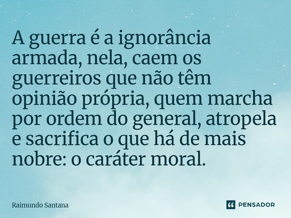 ⁠A guerra é a ignorância armada, nela, caem os guerreiros que não têm opinião própria, quem marcha por ordem do general, atropela e sacrifica o que há de mais n... Frase de Raimundo Santana.