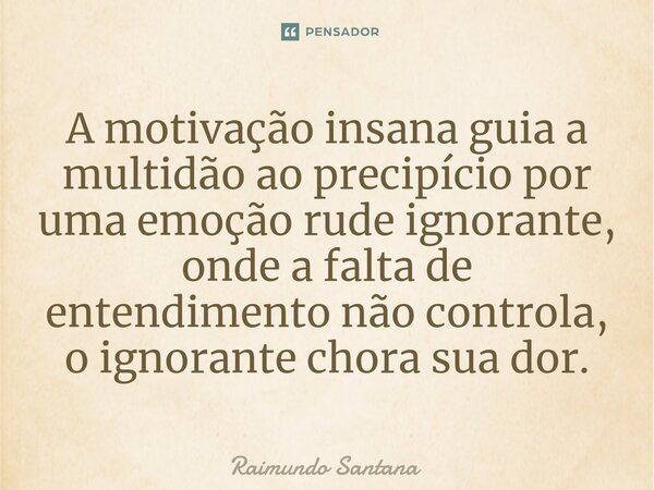 ⁠A motivação insana guia a multidão ao precipício por uma emoção rude ignorante, onde a falta de entendimento não controla, o ignorante chora sua dor.... Frase de Raimundo Santana.
