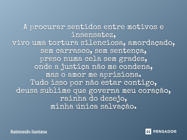 A procurar sentidos entre motivos e insensatez, vivo uma tortura silenciosa, amordaçado, sem carrasco, sem sentença, preso numa cela sem grades, onde a justiça... Frase de Raimundo Santana.