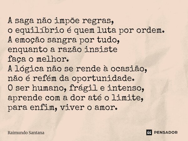 ⁠A saga não impõe regras, o equilíbrio é quem luta por ordem. A emoção sangra por tudo, enquanto a razão insiste faça o melhor. A lógica não se rende à ocasião,... Frase de Raimundo Santana.