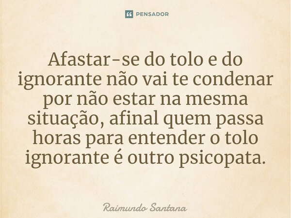 ⁠Afastar-se do tolo e do ignorante não vai te condenar por não estar na mesma situação, afinal quem passa horas para entender o tolo ignorante é outro psicopata... Frase de Raimundo Santana.