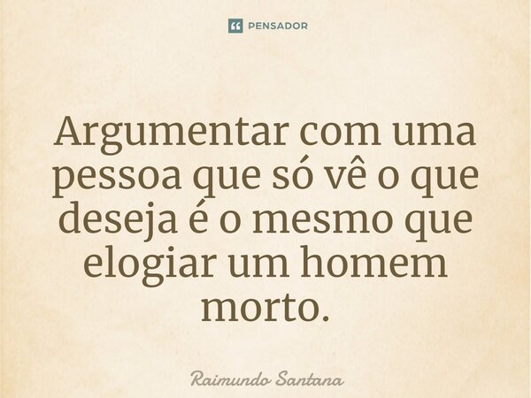 ⁠Argumentar com uma pessoa que só vê o que deseja é o mesmo que elogiar um homem morto.... Frase de Raimundo Santana.