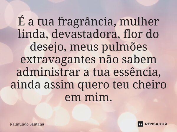 ⁠É a tua fragrância, mulher linda, devastadora, flor do desejo, meus pulmões extravagantes não sabem administrar a tua essência, ainda assim quero teu cheiro em... Frase de Raimundo Santana.