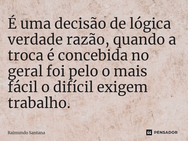 ⁠É uma decisão de lógica verdade razão, quando a troca é concebida no geral foi pelo o mais fácil o difícil exigem trabalho.... Frase de Raimundo Santana.