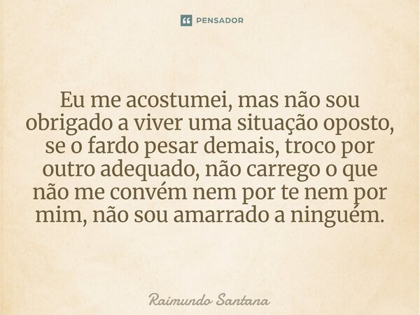 Eu me acostumei, mas não sou obrigado a viver uma situação oposto, se o fardo pesar demais, troco por outro adequado, não carrego o que não me convém nem por t... Frase de Raimundo Santana.