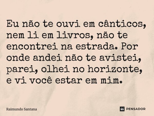 ⁠Eu não te ouvi em cânticos, nem li em livros, não te encontrei na estrada. Por onde andei não te avistei, parei, olhei no horizonte, e vi você estar em mim.... Frase de Raimundo Santana.