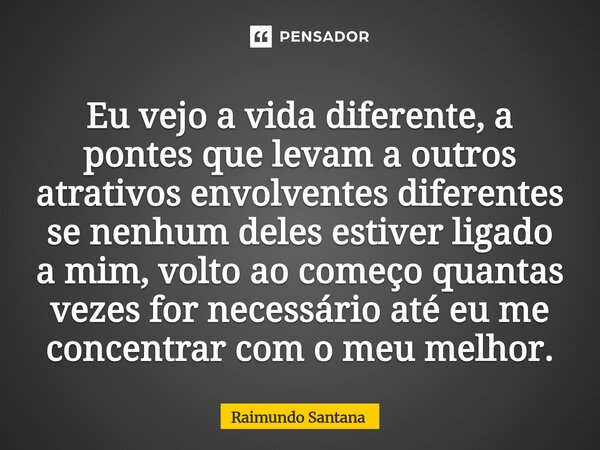 Eu vejo a vida diferente, a pontes que levam a outros atrativos envolventes diferentes se nenhum deles estiver ligado a mim, volto ao começo quantas vezes for ... Frase de Raimundo Santana.