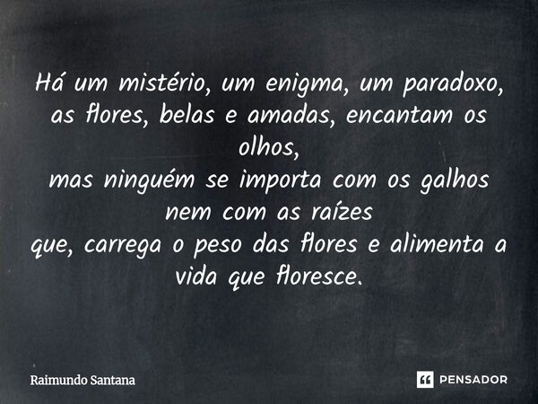 Há um mistério, um enigma, um paradoxo, as flores, belas e amadas, encantam os olhos, mas ninguém se importa com os galhos nem com as raízes que, carrega o pes... Frase de Raimundo Santana.