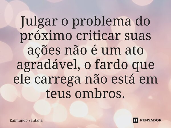 ⁠Julgar o problema do próximo criticar suas ações não é um ato agradável, o fardo que ele carrega não está em teus ombros.... Frase de Raimundo Santana.