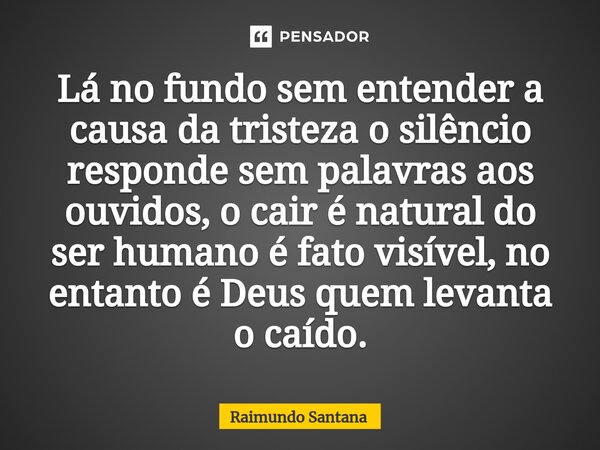⁠Lá no fundo sem entender a causa da tristeza o silêncio responde sem palavras aos ouvidos, o cair é natural do ser humano é fato visível, no entanto é Deus que... Frase de Raimundo Santana.