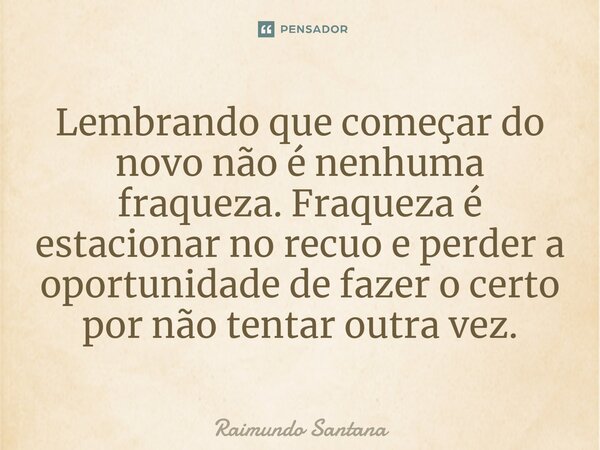 ⁠Lembrando que começar do novo não é nenhuma fraqueza. Fraqueza é estacionar no recuo e perder a oportunidade de fazer o certo por não tentar outra vez.... Frase de Raimundo Santana.