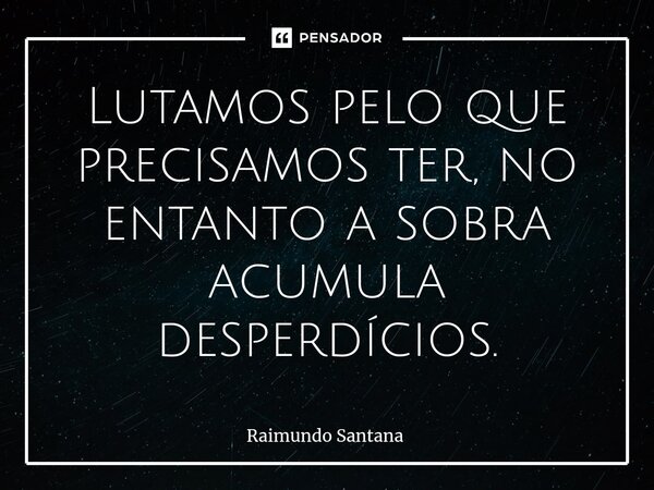 ⁠Lutamos pelo que precisamos ter, no entanto a sobra acumula desperdícios.... Frase de Raimundo Santana.
