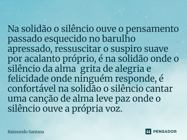 Na solidão o silêncio ouve o pensamento passado esquecido no barulho apressado, ressuscitar o suspiro suave por acalanto próprio, é na solidão onde o silêncio ... Frase de Raimundo Santana.