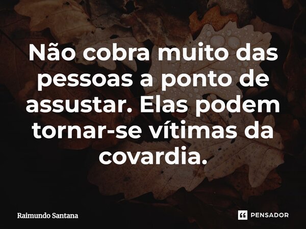 ⁠Não cobra muito das pessoas a ponto de assustar. Elas podem tornar-se vítimas da covardia.... Frase de Raimundo Santana.