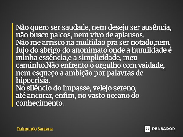 Não quero ser saudade, nem desejo ser ausência, não busco palcos, nem vivo de aplausos. Não me arrisco na multidão pra ser notado,nem fujo do abrigo do anonima... Frase de Raimundo Santana.