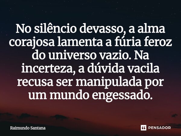 ⁠No silêncio devasso, a alma corajosa lamenta a fúria feroz do universo vazio. Na incerteza, a dúvida vacila recusa ser manipulada por um mundo engessado.... Frase de Raimundo Santana.