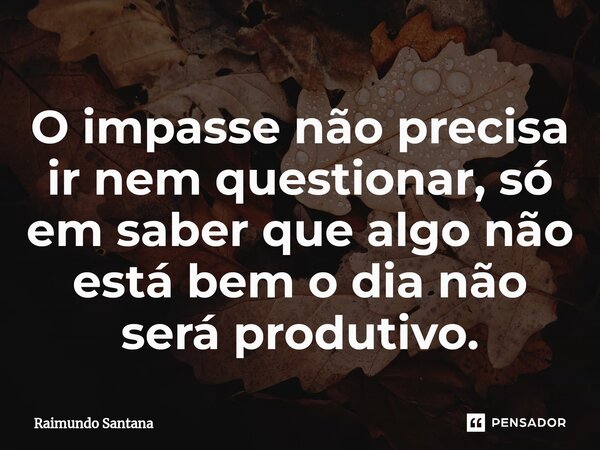 ⁠O impasse não precisa ir nem questionar, só em saber que algo não está bem o dia não será produtivo.... Frase de Raimundo Santana.