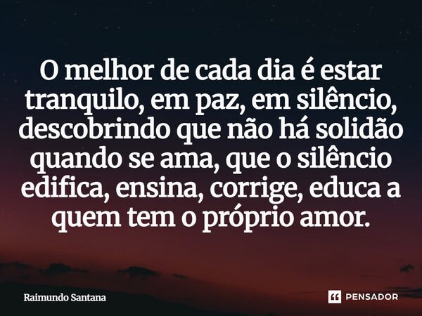 ⁠O melhor de cada dia é estar tranquilo, em paz, em silêncio, descobrindo que não há solidão quando se ama, que o silêncio edifica, ensina, corrige, educa a que... Frase de Raimundo Santana.